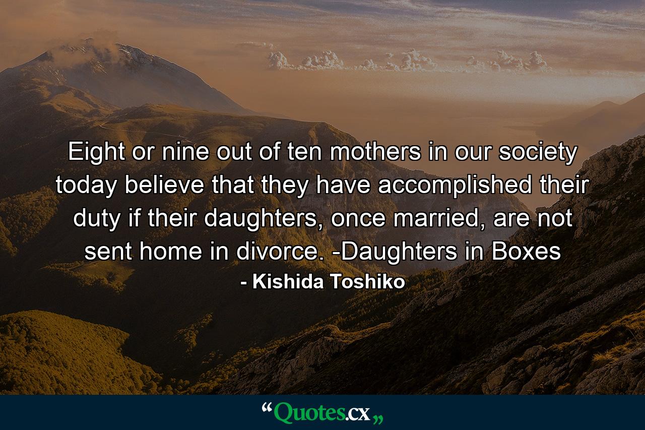 Eight or nine out of ten mothers in our society today believe that they have accomplished their duty if their daughters, once married, are not sent home in divorce. -Daughters in Boxes - Quote by Kishida Toshiko