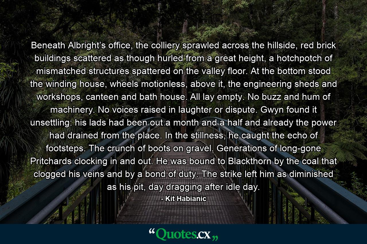 Beneath Albright’s office, the colliery sprawled across the hillside, red brick buildings scattered as though hurled from a great height, a hotchpotch of mismatched structures spattered on the valley floor. At the bottom stood the winding house, wheels motionless, above it, the engineering sheds and workshops, canteen and bath house. All lay empty. No buzz and hum of machinery. No voices raised in laughter or dispute. Gwyn found it unsettling: his lads had been out a month and a half and already the power had drained from the place. In the stillness, he caught the echo of footsteps. The crunch of boots on gravel. Generations of long-gone Pritchards clocking in and out. He was bound to Blackthorn by the coal that clogged his veins and by a bond of duty. The strike left him as diminished as his pit, day dragging after idle day. - Quote by Kit Habianic