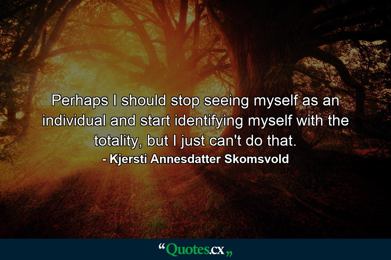 Perhaps I should stop seeing myself as an individual and start identifying myself with the totality, but I just can't do that. - Quote by Kjersti Annesdatter Skomsvold