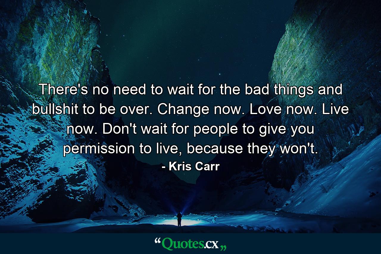 There's no need to wait for the bad things and bullshit to be over. Change now. Love now. Live now. Don't wait for people to give you permission to live, because they won't. - Quote by Kris Carr