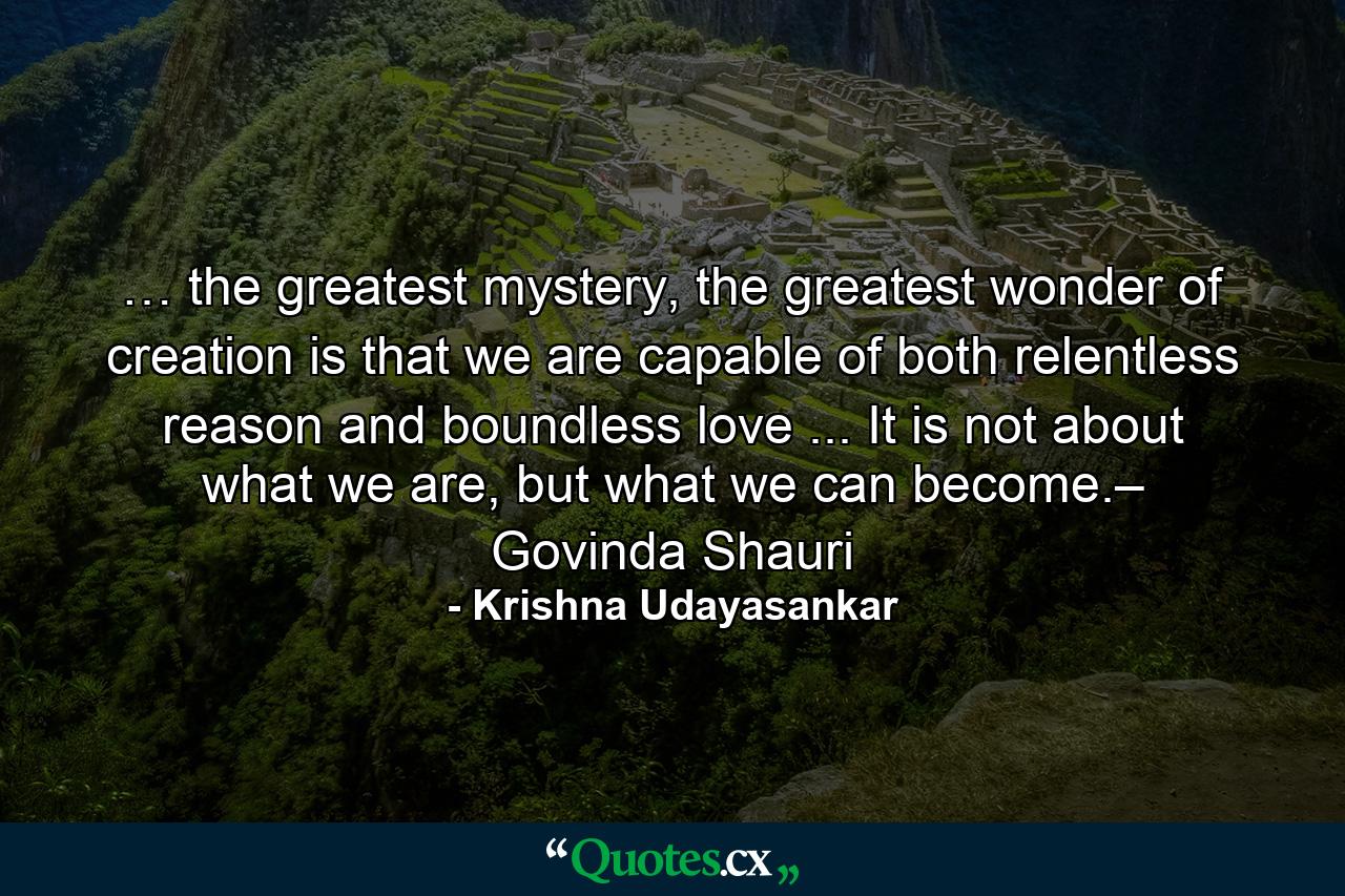 … the greatest mystery, the greatest wonder of creation is that we are capable of both relentless reason and boundless love ... It is not about what we are, but what we can become.– Govinda Shauri - Quote by Krishna Udayasankar