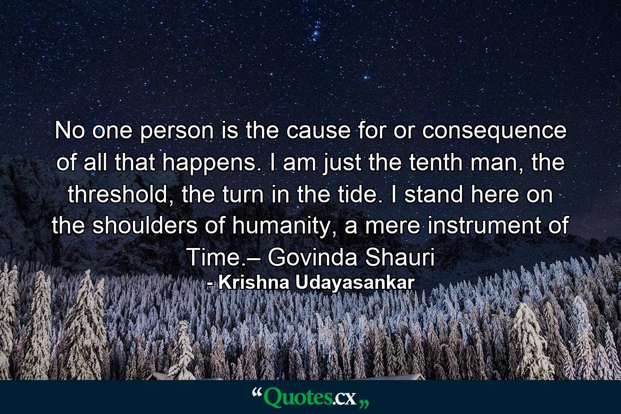 No one person is the cause for or consequence of all that happens. I am just the tenth man, the threshold, the turn in the tide. I stand here on the shoulders of humanity, a mere instrument of Time.– Govinda Shauri - Quote by Krishna Udayasankar