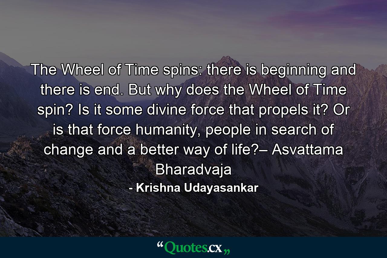 The Wheel of Time spins: there is beginning and there is end. But why does the Wheel of Time spin? Is it some divine force that propels it? Or is that force humanity, people in search of change and a better way of life?– Asvattama Bharadvaja - Quote by Krishna Udayasankar