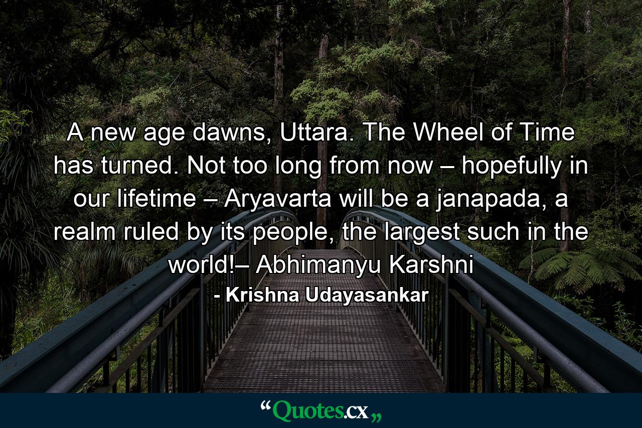 A new age dawns, Uttara. The Wheel of Time has turned. Not too long from now – hopefully in our lifetime – Aryavarta will be a janapada, a realm ruled by its people, the largest such in the world!– Abhimanyu Karshni - Quote by Krishna Udayasankar