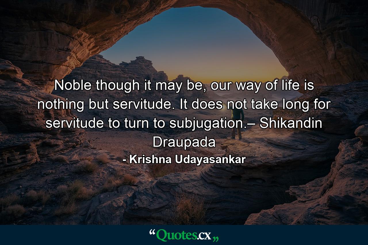 Noble though it may be, our way of life is nothing but servitude. It does not take long for servitude to turn to subjugation.– Shikandin Draupada - Quote by Krishna Udayasankar