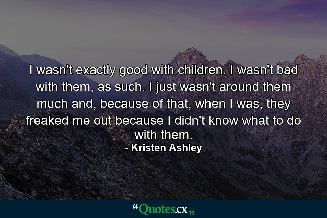 I wasn't exactly good with children. I wasn't bad with them, as such. I just wasn't around them much and, because of that, when I was, they freaked me out because I didn't know what to do with them. - Quote by Kristen Ashley