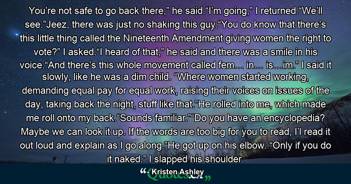 You’re not safe to go back there,” he said.“I’m going,” I returned.“We’ll see.”Jeez, there was just no shaking this guy.“You do know that there’s this little thing called the Nineteenth Amendment giving women the right to vote?” I asked.“I heard of that,” he said and there was a smile in his voice.“And there’s this whole movement called fem… in… is…im.” I said it slowly, like he was a dim child. “Where women started working, demanding equal pay for equal work, raising their voices on issues of the day, taking back the night, stuff like that.”He rolled into me, which made me roll onto my back.“Sounds familiar.”“Do you have an encyclopedia? Maybe we can look it up. If the words are too big for you to read, I’l read it out loud and explain as I go along.”He got up on his elbow. “Only if you do it naked.” I slapped his shoulder. - Quote by Kristen Ashley