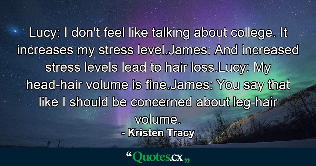 Lucy: I don't feel like talking about college. It increases my stress level.James: And increased stress levels lead to hair loss.Lucy: My head-hair volume is fine.James: You say that like I should be concerned about leg-hair volume. - Quote by Kristen Tracy