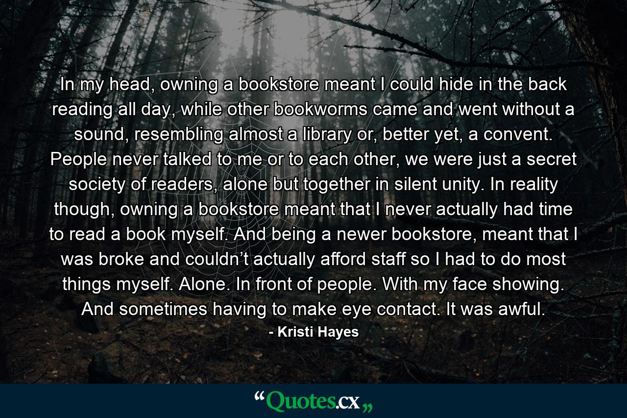 In my head, owning a bookstore meant I could hide in the back reading all day, while other bookworms came and went without a sound, resembling almost a library or, better yet, a convent. People never talked to me or to each other, we were just a secret society of readers, alone but together in silent unity. In reality though, owning a bookstore meant that I never actually had time to read a book myself. And being a newer bookstore, meant that I was broke and couldn’t actually afford staff so I had to do most things myself. Alone. In front of people. With my face showing. And sometimes having to make eye contact. It was awful. - Quote by Kristi Hayes