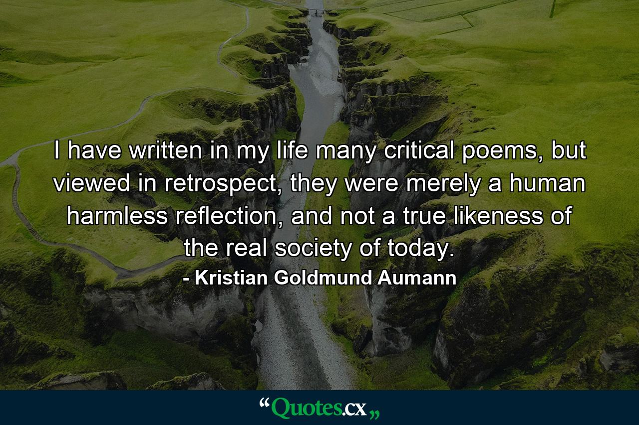 I have written in my life many critical poems, but viewed in retrospect, they were merely a human harmless reflection, and not a true likeness of the real society of today. - Quote by Kristian Goldmund Aumann