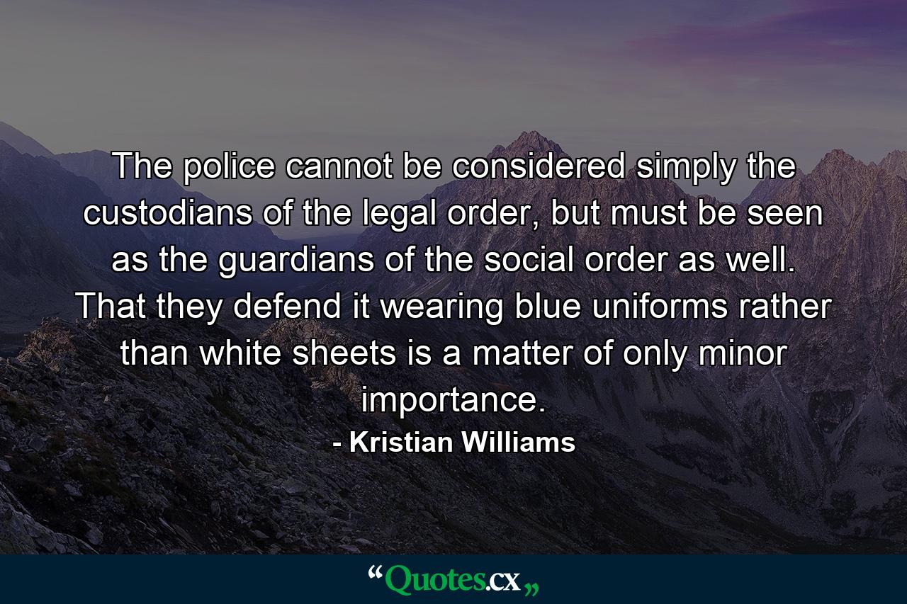 The police cannot be considered simply the custodians of the legal order, but must be seen as the guardians of the social order as well. That they defend it wearing blue uniforms rather than white sheets is a matter of only minor importance. - Quote by Kristian Williams