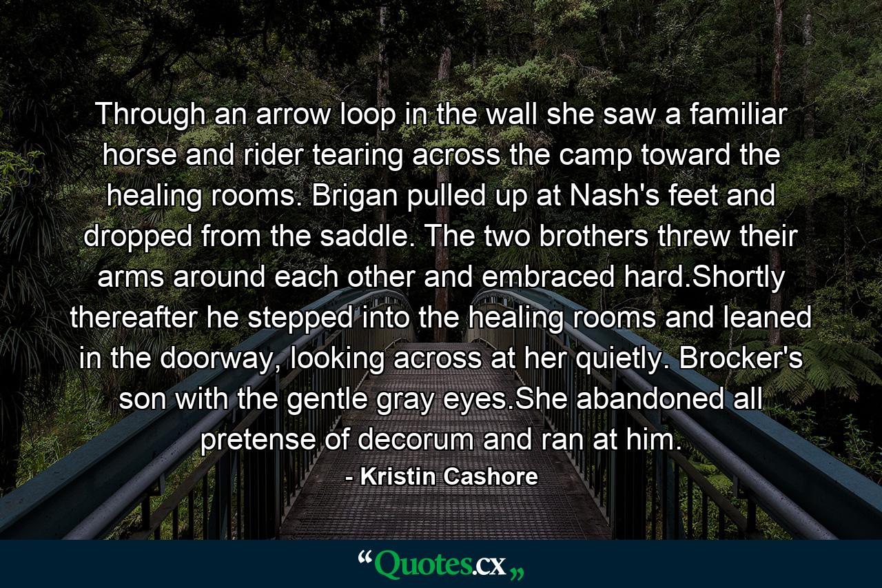 Through an arrow loop in the wall she saw a familiar horse and rider tearing across the camp toward the healing rooms. Brigan pulled up at Nash's feet and dropped from the saddle. The two brothers threw their arms around each other and embraced hard.Shortly thereafter he stepped into the healing rooms and leaned in the doorway, looking across at her quietly. Brocker's son with the gentle gray eyes.She abandoned all pretense of decorum and ran at him. - Quote by Kristin Cashore