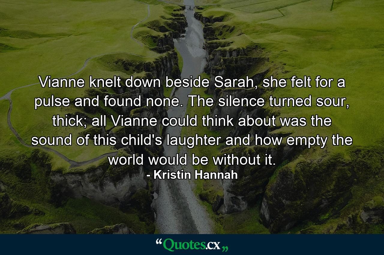 Vianne knelt down beside Sarah, she felt for a pulse and found none. The silence turned sour, thick; all Vianne could think about was the sound of this child's laughter and how empty the world would be without it. - Quote by Kristin Hannah