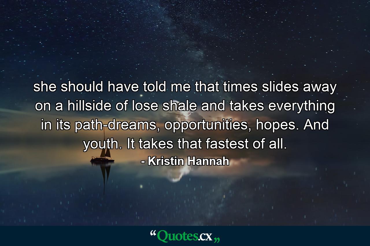 she should have told me that times slides away on a hillside of lose shale and takes everything in its path-dreams, opportunities, hopes. And youth. It takes that fastest of all. - Quote by Kristin Hannah