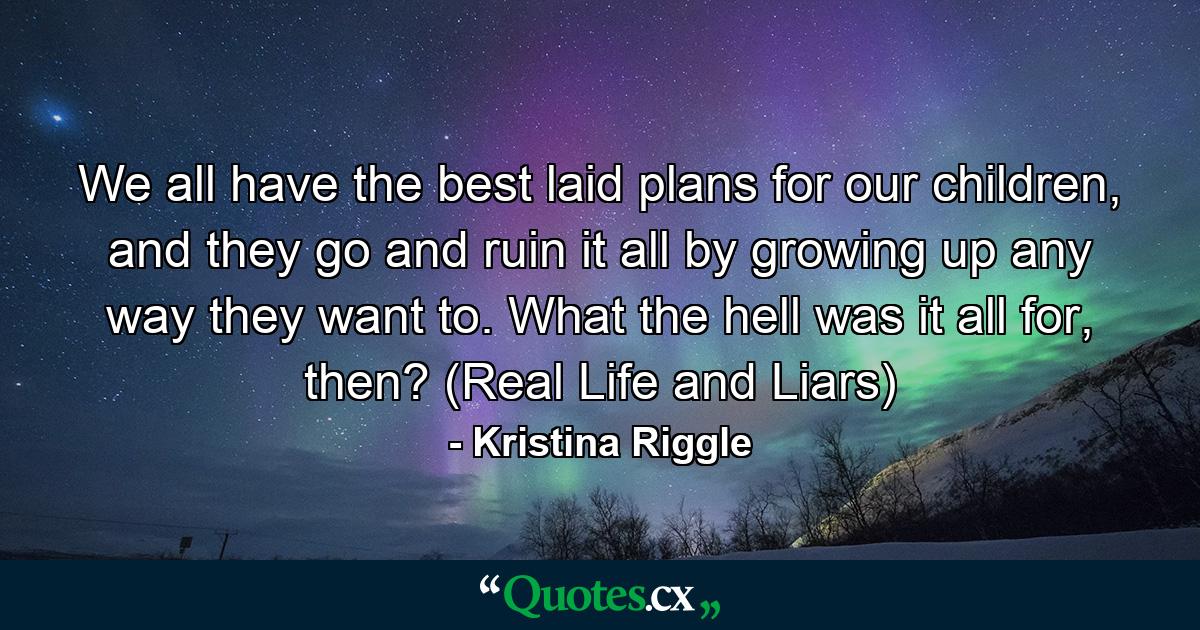 We all have the best laid plans for our children, and they go and ruin it all by growing up any way they want to. What the hell was it all for, then? (Real Life and Liars) - Quote by Kristina Riggle