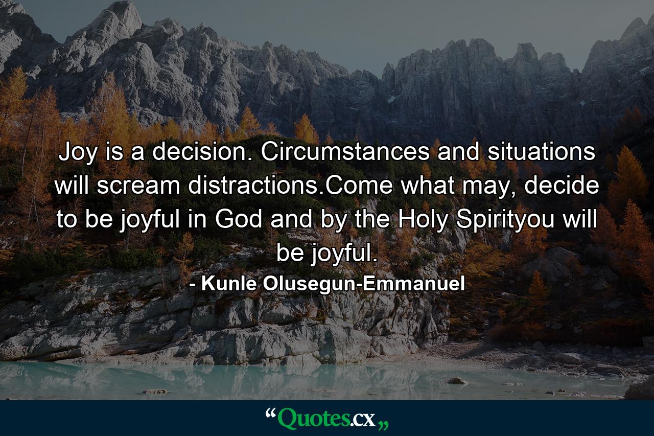 Joy is a decision. Circumstances and situations will scream distractions.Come what may, decide to be joyful in God and by the Holy Spirityou will be joyful. - Quote by Kunle Olusegun-Emmanuel