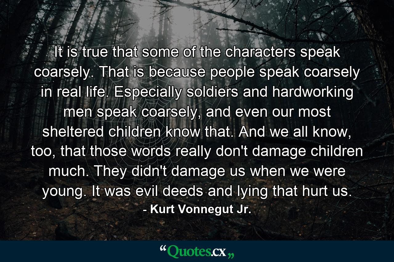 It is true that some of the characters speak coarsely. That is because people speak coarsely in real life. Especially soldiers and hardworking men speak coarsely, and even our most sheltered children know that. And we all know, too, that those words really don't damage children much. They didn't damage us when we were young. It was evil deeds and lying that hurt us. - Quote by Kurt Vonnegut Jr.