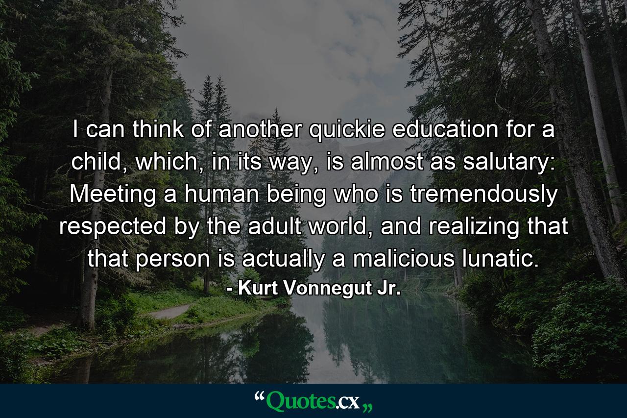 I can think of another quickie education for a child, which, in its way, is almost as salutary: Meeting a human being who is tremendously respected by the adult world, and realizing that that person is actually a malicious lunatic. - Quote by Kurt Vonnegut Jr.