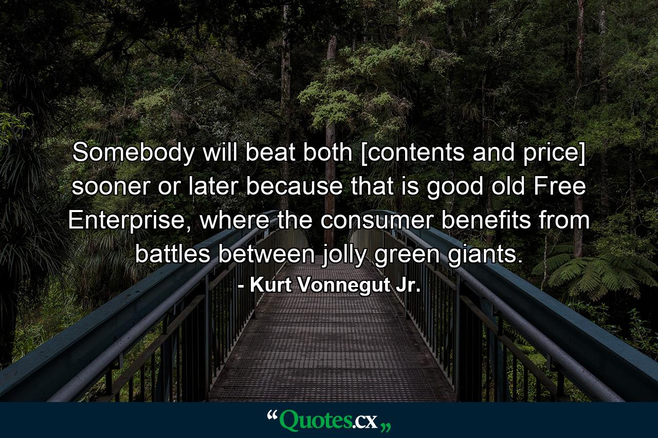 Somebody will beat both [contents and price] sooner or later because that is good old Free Enterprise, where the consumer benefits from battles between jolly green giants. - Quote by Kurt Vonnegut Jr.