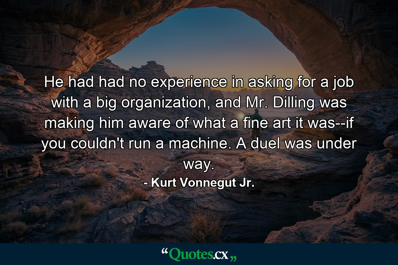 He had had no experience in asking for a job with a big organization, and Mr. Dilling was making him aware of what a fine art it was--if you couldn't run a machine. A duel was under way. - Quote by Kurt Vonnegut Jr.