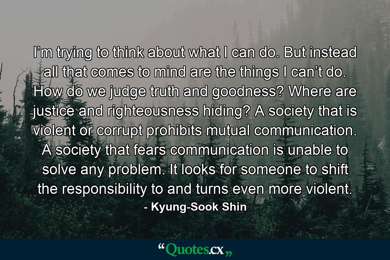 I’m trying to think about what I can do. But instead all that comes to mind are the things I can’t do. How do we judge truth and goodness? Where are justice and righteousness hiding? A society that is violent or corrupt prohibits mutual communication. A society that fears communication is unable to solve any problem. It looks for someone to shift the responsibility to and turns even more violent. - Quote by Kyung-Sook Shin