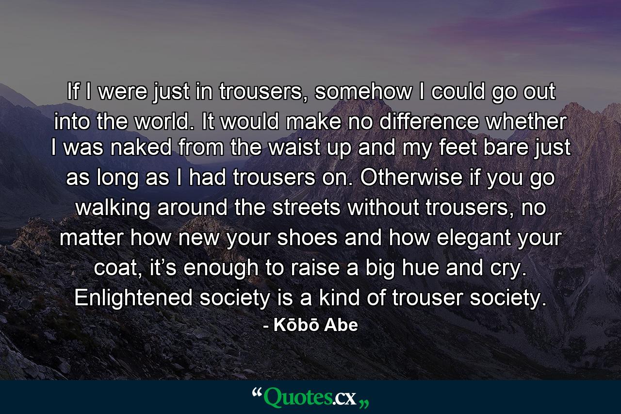 If I were just in trousers, somehow I could go out into the world. It would make no difference whether I was naked from the waist up and my feet bare just as long as I had trousers on. Otherwise if you go walking around the streets without trousers, no matter how new your shoes and how elegant your coat, it’s enough to raise a big hue and cry. Enlightened society is a kind of trouser society. - Quote by Kōbō Abe