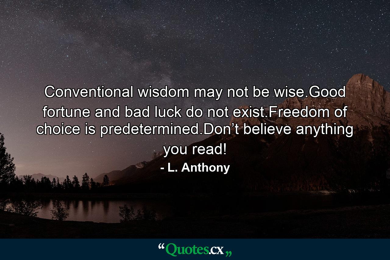 Conventional wisdom may not be wise.Good fortune and bad luck do not exist.Freedom of choice is predetermined.Don’t believe anything you read! - Quote by L. Anthony