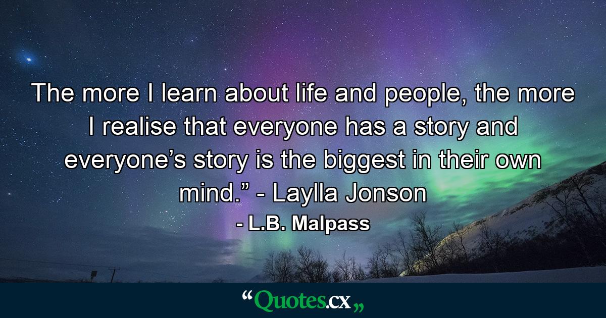 The more I learn about life and people, the more I realise that everyone has a story and everyone’s story is the biggest in their own mind.” - Laylla Jonson - Quote by L.B. Malpass