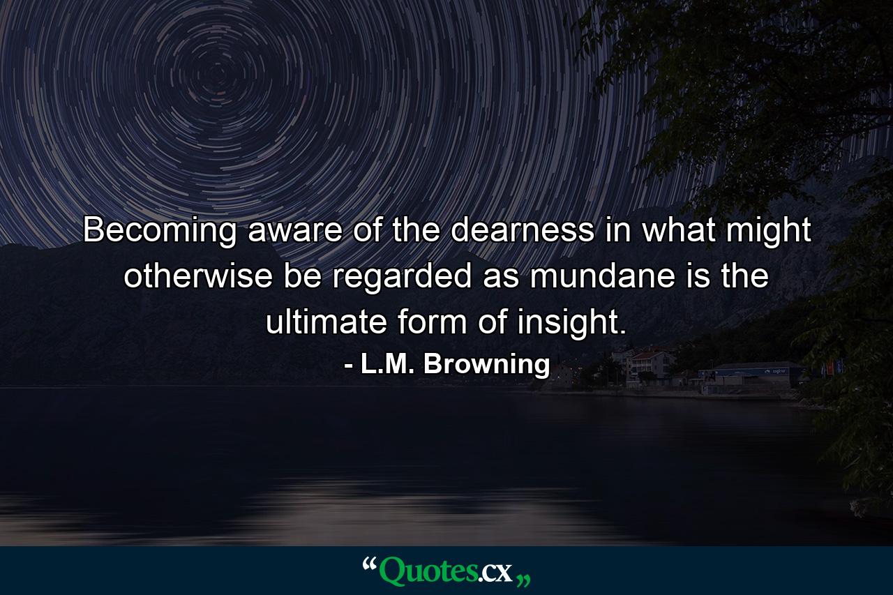 Becoming aware of the dearness in what might otherwise be regarded as mundane is the ultimate form of insight. - Quote by L.M. Browning