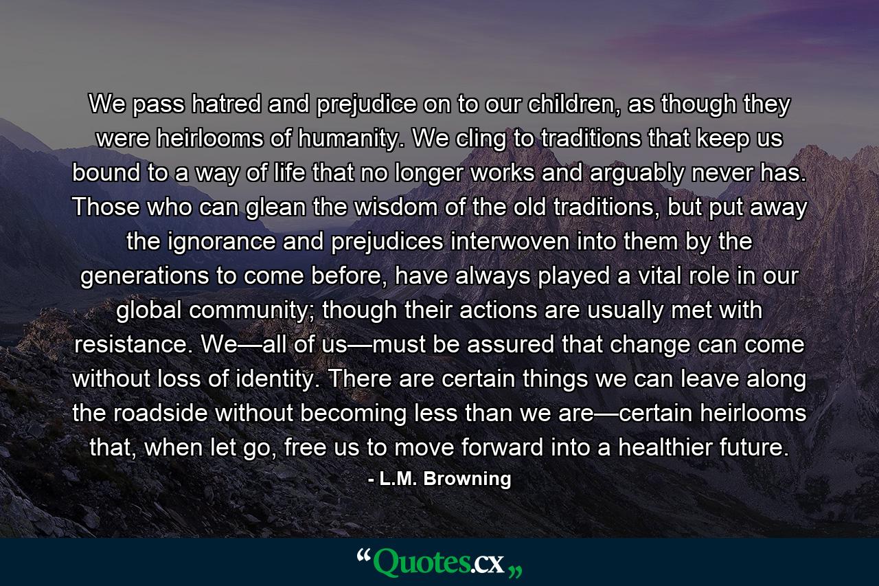 We pass hatred and prejudice on to our children, as though they were heirlooms of humanity. We cling to traditions that keep us bound to a way of life that no longer works and arguably never has. Those who can glean the wisdom of the old traditions, but put away the ignorance and prejudices interwoven into them by the generations to come before, have always played a vital role in our global community; though their actions are usually met with resistance. We—all of us—must be assured that change can come without loss of identity. There are certain things we can leave along the roadside without becoming less than we are—certain heirlooms that, when let go, free us to move forward into a healthier future. - Quote by L.M. Browning