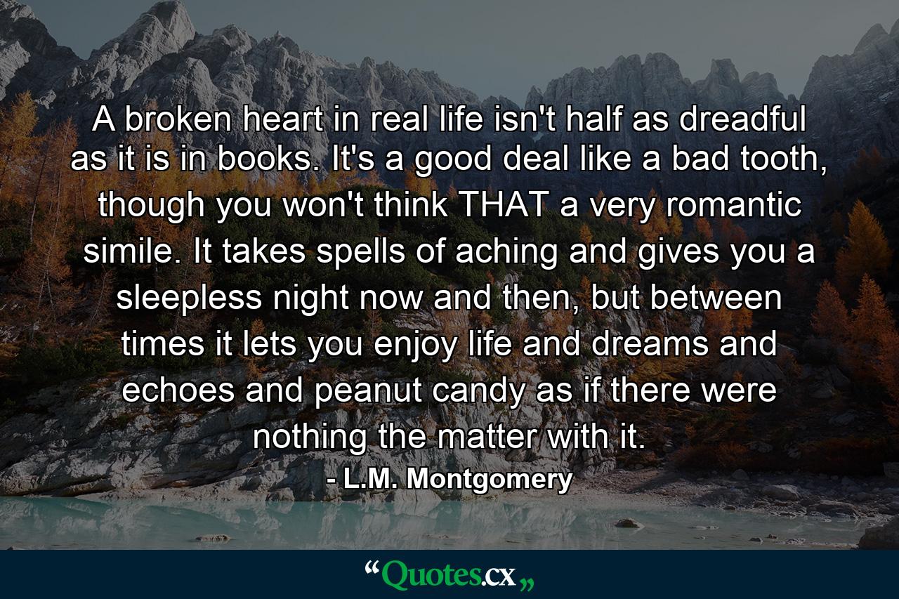 A broken heart in real life isn't half as dreadful as it is in books. It's a good deal like a bad tooth, though you won't think THAT a very romantic simile. It takes spells of aching and gives you a sleepless night now and then, but between times it lets you enjoy life and dreams and echoes and peanut candy as if there were nothing the matter with it. - Quote by L.M. Montgomery