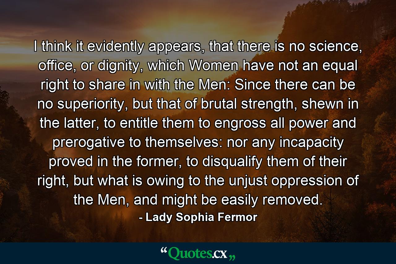 I think it evidently appears, that there is no science, office, or dignity, which Women have not an equal right to share in with the Men: Since there can be no superiority, but that of brutal strength, shewn in the latter, to entitle them to engross all power and prerogative to themselves: nor any incapacity proved in the former, to disqualify them of their right, but what is owing to the unjust oppression of the Men, and might be easily removed. - Quote by Lady Sophia Fermor