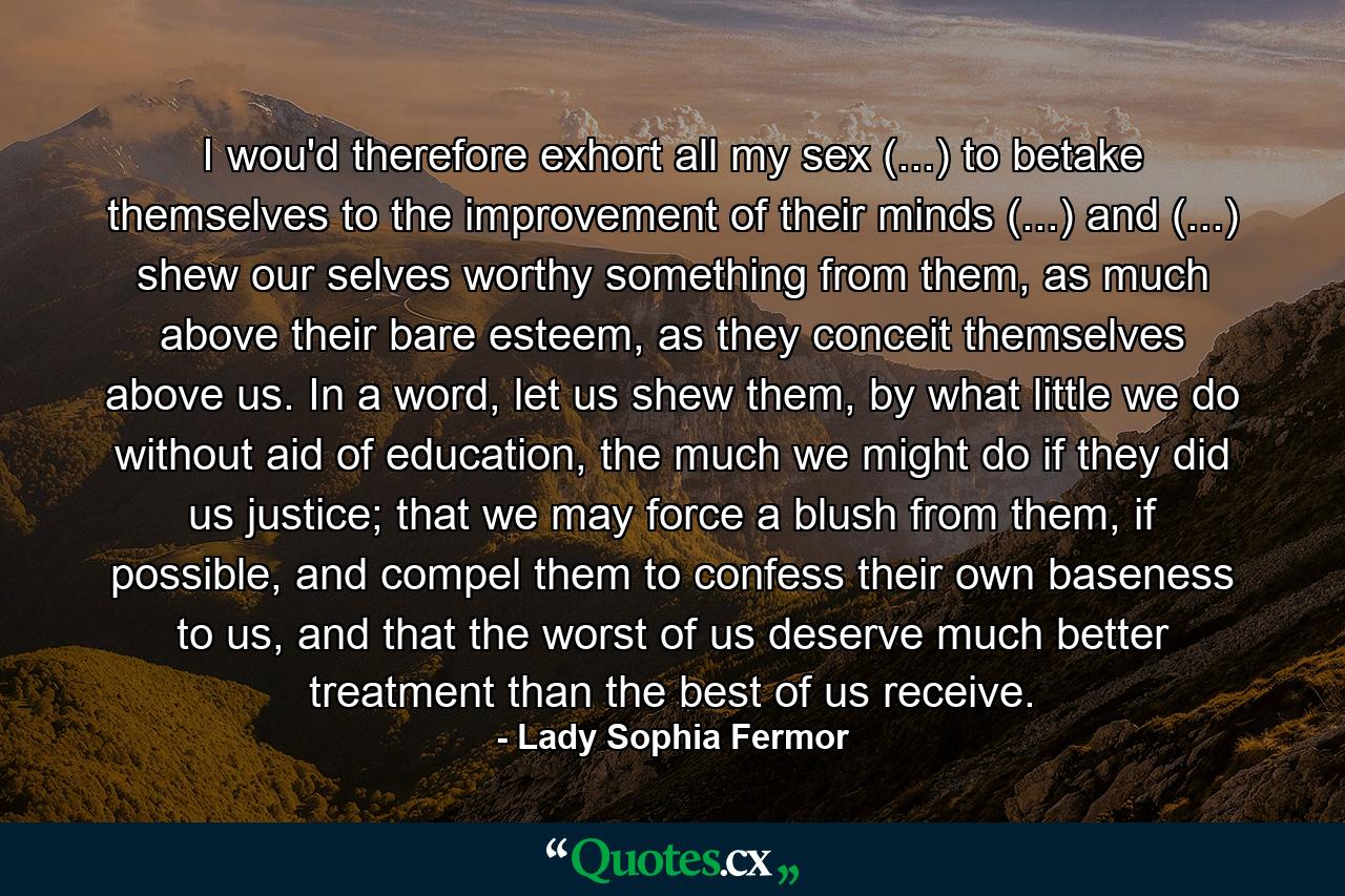 I wou'd therefore exhort all my sex (...) to betake themselves to the improvement of their minds (...) and (...) shew our selves worthy something from them, as much above their bare esteem, as they conceit themselves above us. In a word, let us shew them, by what little we do without aid of education, the much we might do if they did us justice; that we may force a blush from them, if possible, and compel them to confess their own baseness to us, and that the worst of us deserve much better treatment than the best of us receive. - Quote by Lady Sophia Fermor