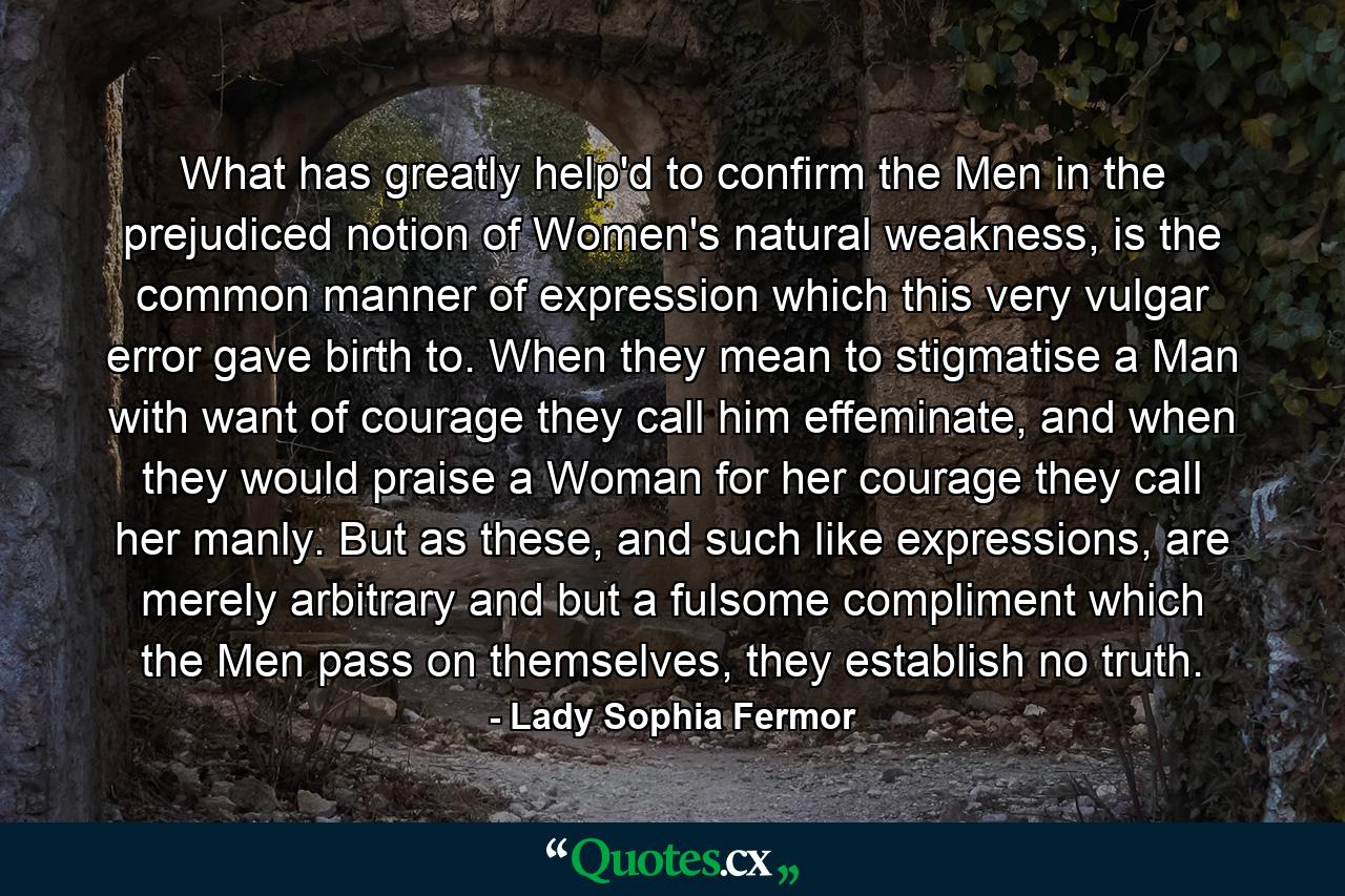 What has greatly help'd to confirm the Men in the prejudiced notion of Women's natural weakness, is the common manner of expression which this very vulgar error gave birth to. When they mean to stigmatise a Man with want of courage they call him effeminate, and when they would praise a Woman for her courage they call her manly. But as these, and such like expressions, are merely arbitrary and but a fulsome compliment which the Men pass on themselves, they establish no truth. - Quote by Lady Sophia Fermor