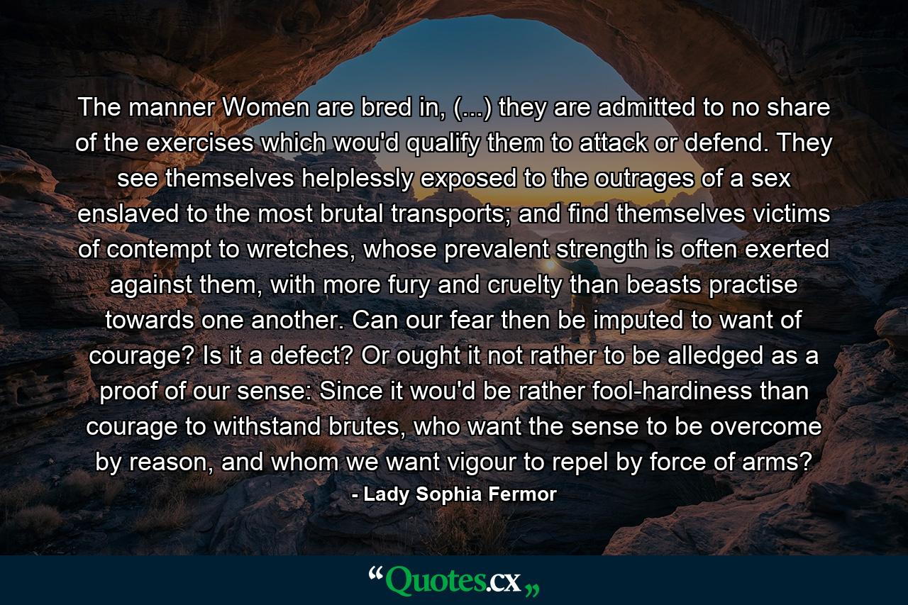 The manner Women are bred in, (...) they are admitted to no share of the exercises which wou'd qualify them to attack or defend. They see themselves helplessly exposed to the outrages of a sex enslaved to the most brutal transports; and find themselves victims of contempt to wretches, whose prevalent strength is often exerted against them, with more fury and cruelty than beasts practise towards one another. Can our fear then be imputed to want of courage? Is it a defect? Or ought it not rather to be alledged as a proof of our sense: Since it wou'd be rather fool-hardiness than courage to withstand brutes, who want the sense to be overcome by reason, and whom we want vigour to repel by force of arms? - Quote by Lady Sophia Fermor