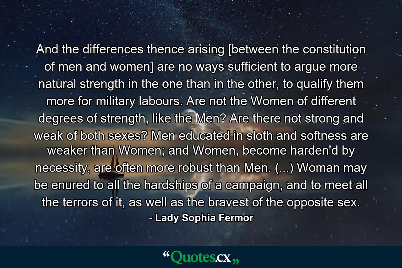 And the differences thence arising [between the constitution of men and women] are no ways sufficient to argue more natural strength in the one than in the other, to qualify them more for military labours. Are not the Women of different degrees of strength, like the Men? Are there not strong and weak of both sexes? Men educated in sloth and softness are weaker than Women; and Women, become harden'd by necessity, are often more robust than Men. (...) Woman may be enured to all the hardships of a campaign, and to meet all the terrors of it, as well as the bravest of the opposite sex. - Quote by Lady Sophia Fermor