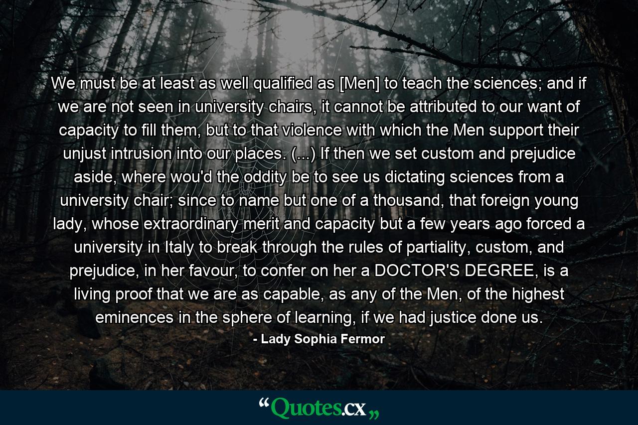 We must be at least as well qualified as [Men] to teach the sciences; and if we are not seen in university chairs, it cannot be attributed to our want of capacity to fill them, but to that violence with which the Men support their unjust intrusion into our places.  (...) If then we set custom and prejudice aside, where wou'd the oddity be to see us dictating sciences from a university chair; since to name but one of a thousand, that foreign young lady, whose extraordinary merit and capacity but a few years ago forced a university in Italy to break through the rules of partiality, custom, and prejudice, in her favour, to confer on her a DOCTOR'S DEGREE, is a living proof that we are as capable, as any of the Men, of the highest eminences in the sphere of learning, if we had justice done us. - Quote by Lady Sophia Fermor