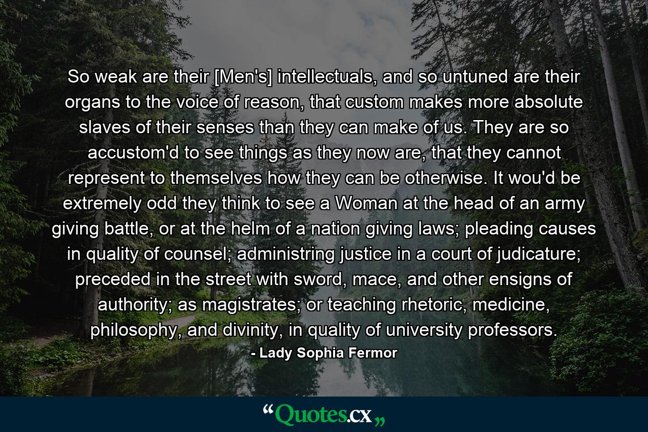 So weak are their [Men's] intellectuals, and so untuned are their organs to the voice of reason, that custom makes more absolute slaves of their senses than they can make of us. They are so accustom'd to see things as they now are, that they cannot represent to themselves how they can be otherwise. It wou'd be extremely odd they think to see a Woman at the head of an army giving battle, or at the helm of a nation giving laws; pleading causes in quality of counsel; administring justice in a court of judicature; preceded in the street with sword, mace, and other ensigns of authority; as magistrates; or teaching rhetoric, medicine, philosophy, and divinity, in quality of university professors. - Quote by Lady Sophia Fermor