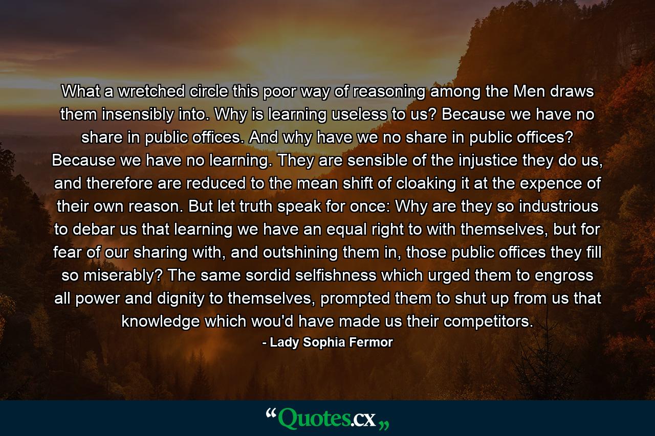 What a wretched circle this poor way of reasoning among the Men draws them insensibly into. Why is learning useless to us? Because we have no share in public offices. And why have we no share in public offices? Because we have no learning. They are sensible of the injustice they do us, and therefore are reduced to the mean shift of cloaking it at the expence of their own reason. But let truth speak for once: Why are they so industrious to debar us that learning we have an equal right to with themselves, but for fear of our sharing with, and outshining them in, those public offices they fill so miserably? The same sordid selfishness which urged them to engross all power and dignity to themselves, prompted them to shut up from us that knowledge which wou'd have made us their competitors. - Quote by Lady Sophia Fermor