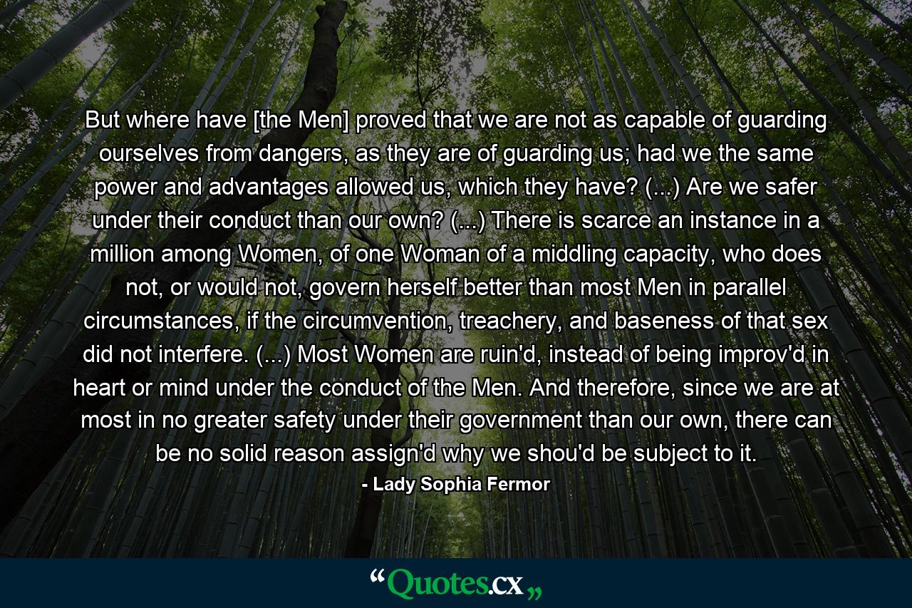 But where have [the Men] proved that we are not as capable of guarding ourselves from dangers, as they are of guarding us; had we the same power and advantages allowed us, which they have? (...) Are we safer under their conduct than our own? (...) There is scarce an instance in a million among Women, of one Woman of a middling capacity, who does not, or would not, govern herself better than most Men in parallel circumstances, if the circumvention, treachery, and baseness of that sex did not interfere. (...) Most Women are ruin'd, instead of being improv'd in heart or mind under the conduct of the Men. And therefore, since we are at most in no greater safety under their government than our own, there can be no solid reason assign'd why we shou'd be subject to it. - Quote by Lady Sophia Fermor