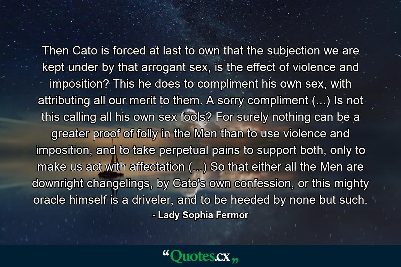 Then Cato is forced at last to own that the subjection we are kept under by that arrogant sex, is the effect of violence and imposition? This he does to compliment his own sex, with attributing all our merit to them. A sorry compliment (...) Is not this calling all his own sex fools? For surely nothing can be a greater proof of folly in the Men than to use violence and imposition, and to take perpetual pains to support both, only to make us act with affectation (...) So that either all the Men are downright changelings, by Cato's own confession, or this mighty oracle himself is a driveler, and to be heeded by none but such. - Quote by Lady Sophia Fermor