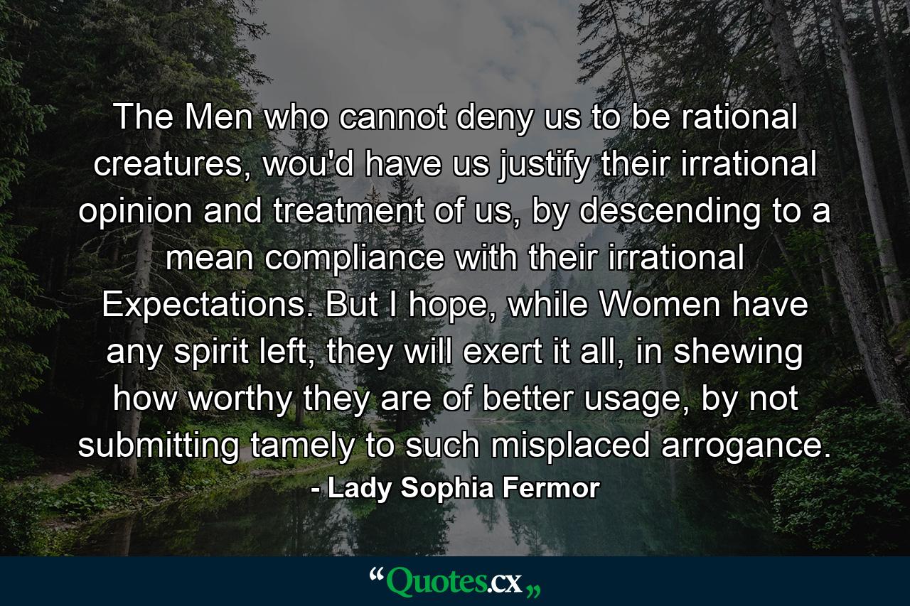 The Men who cannot deny us to be rational creatures, wou'd have us justify their irrational opinion and treatment of us, by descending to a mean compliance with their irrational Expectations. But I hope, while Women have any spirit left, they will exert it all, in shewing how worthy they are of better usage, by not submitting tamely to such misplaced arrogance. - Quote by Lady Sophia Fermor