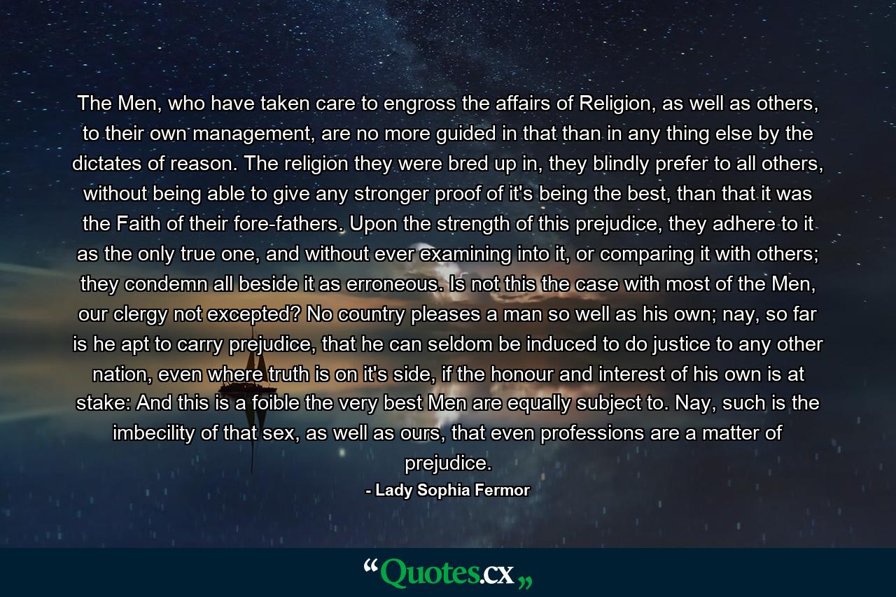 The Men, who have taken care to engross the affairs of Religion, as well as others, to their own management, are no more guided in that than in any thing else by the dictates of reason. The religion they were bred up in, they blindly prefer to all others, without being able to give any stronger proof of it's being the best, than that it was the Faith of their fore-fathers. Upon the strength of this prejudice, they adhere to it as the only true one, and without ever examining into it, or comparing it with others; they condemn all beside it as erroneous. Is not this the case with most of the Men, our clergy not excepted? No country pleases a man so well as his own; nay, so far is he apt to carry prejudice, that he can seldom be induced to do justice to any other nation, even where truth is on it's side, if the honour and interest of his own is at stake: And this is a foible the very best Men are equally subject to. Nay, such is the imbecility of that sex, as well as ours, that even professions are a matter of prejudice. - Quote by Lady Sophia Fermor