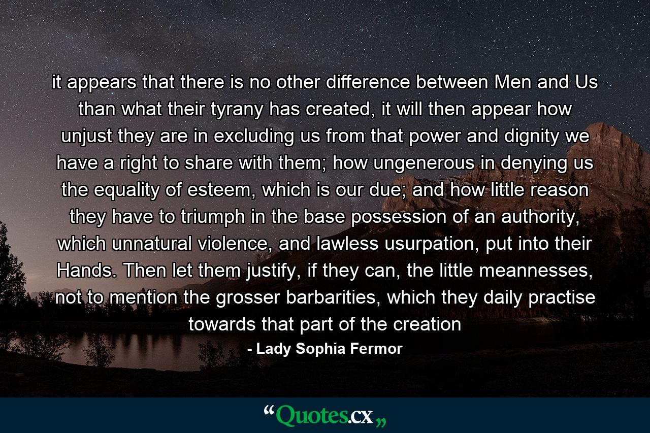 it appears that there is no other difference between Men and Us than what their tyrany has created, it will then appear how unjust they are in excluding us from that power and dignity we have a right to share with them; how ungenerous in denying us the equality of esteem, which is our due; and how little reason they have to triumph in the base possession of an authority, which unnatural violence, and lawless usurpation, put into their Hands. Then let them justify, if they can, the little meannesses, not to mention the grosser barbarities, which they daily practise towards that part of the creation - Quote by Lady Sophia Fermor