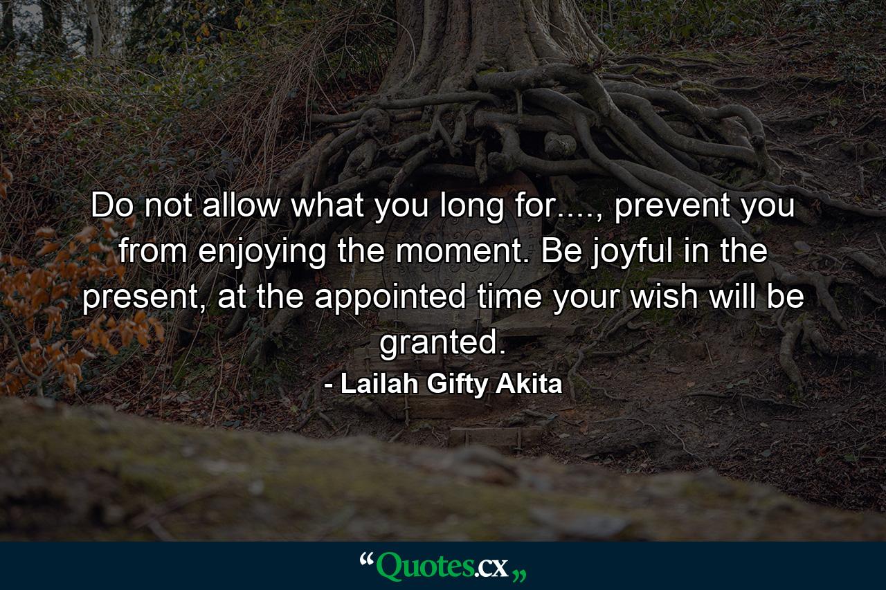 Do not allow what you long for...., prevent you from enjoying the moment. Be joyful in the present, at the appointed time your wish will be granted. - Quote by Lailah Gifty Akita