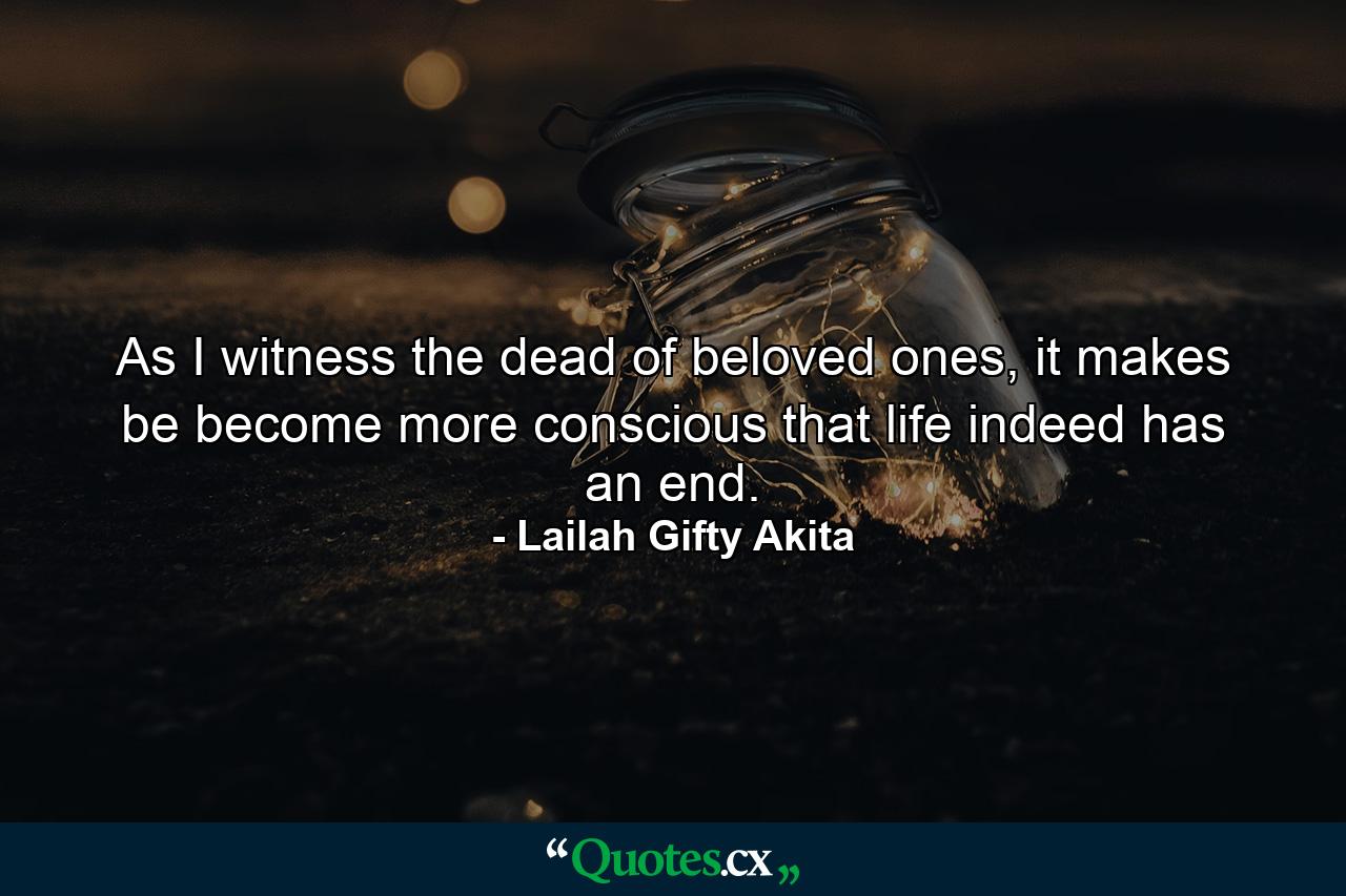 As I witness the dead of beloved ones, it makes be become more conscious that life indeed has an end. - Quote by Lailah Gifty Akita