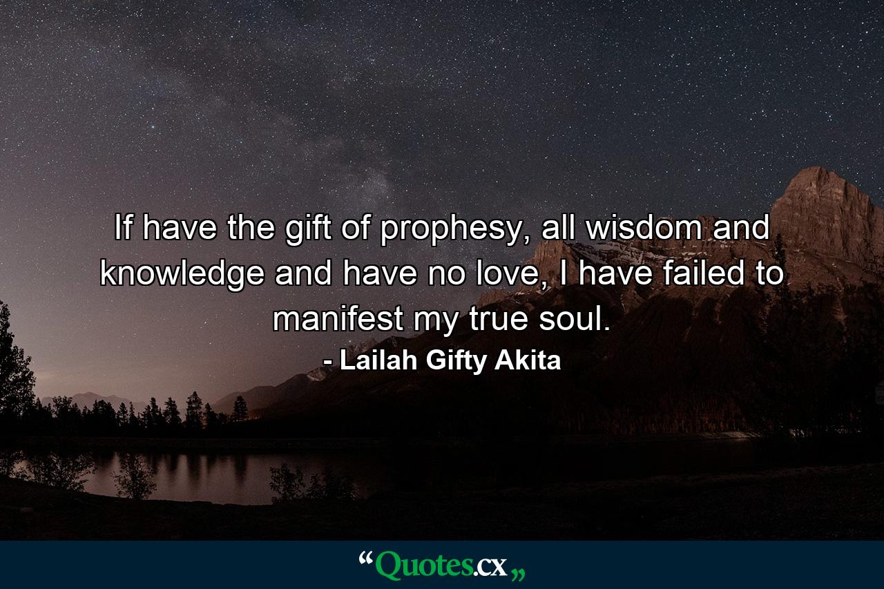 If have the gift of prophesy, all wisdom and knowledge and have no love, I have failed to manifest my true soul. - Quote by Lailah Gifty Akita