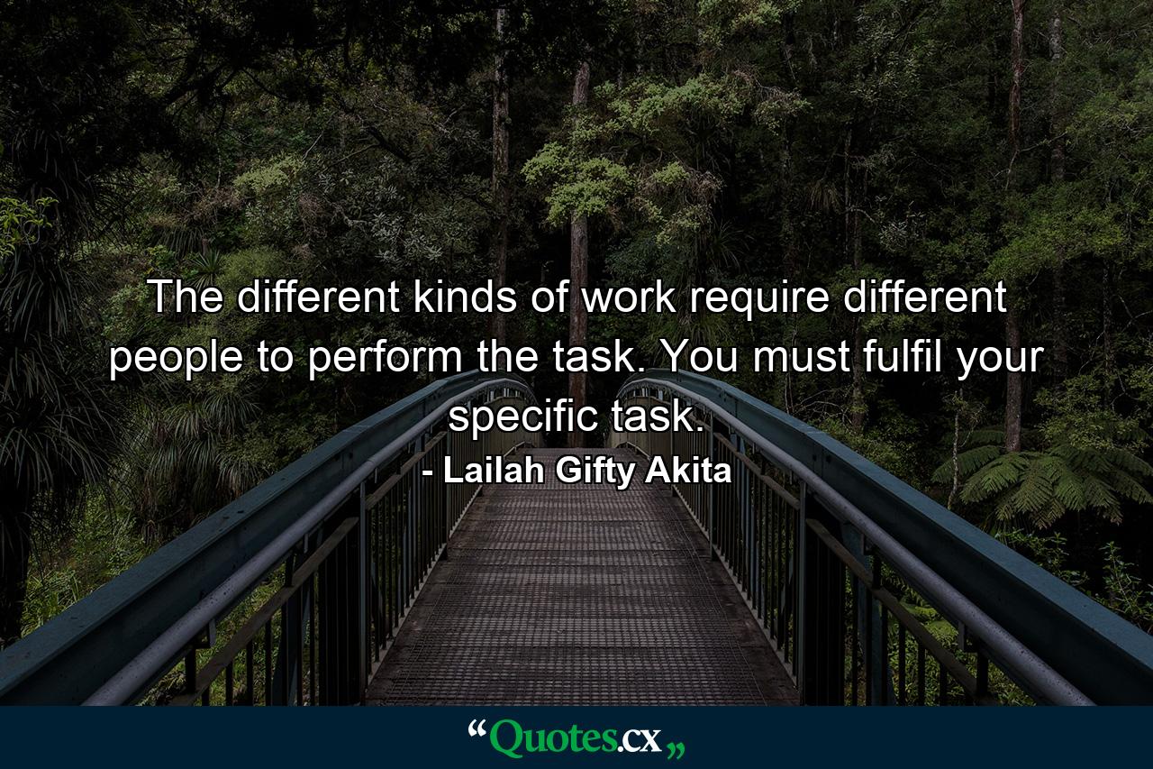 The different kinds of work require different people to perform the task. You must fulfil your specific task. - Quote by Lailah Gifty Akita