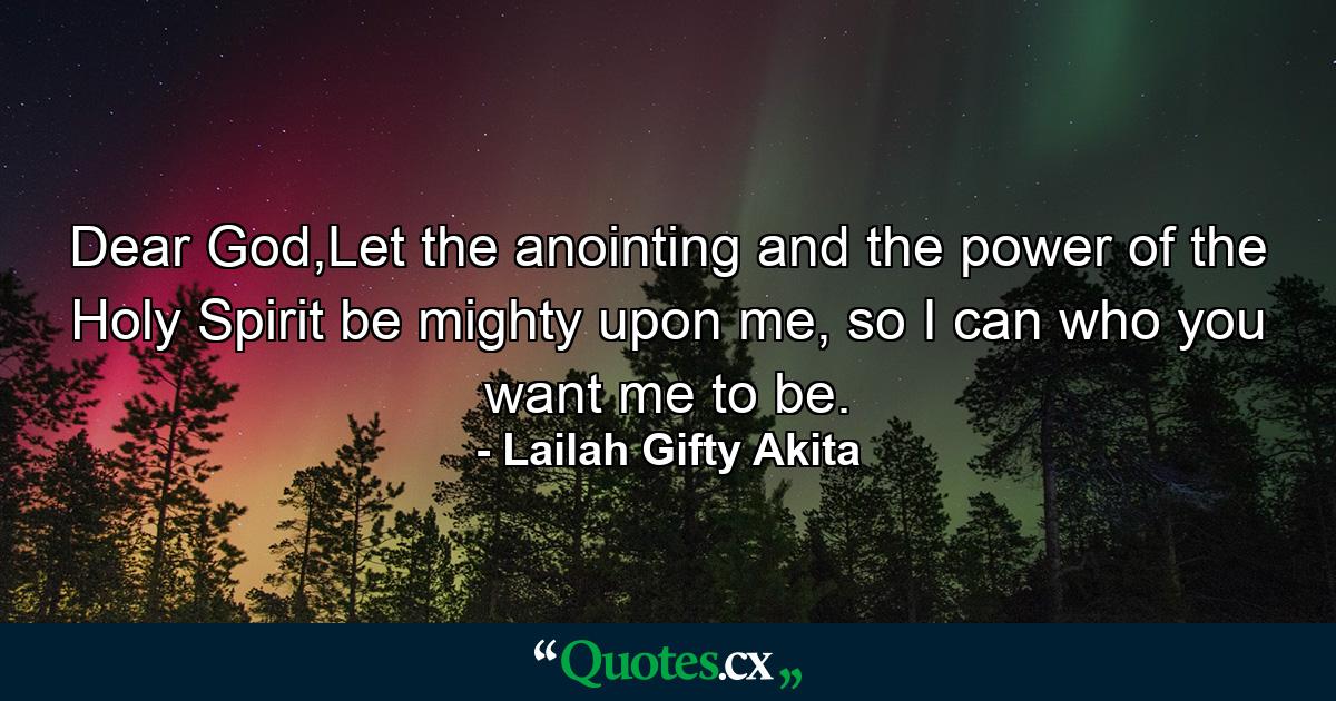 Dear God,Let the anointing and the power of the Holy Spirit be mighty upon me, so I can who you want me to be. - Quote by Lailah Gifty Akita