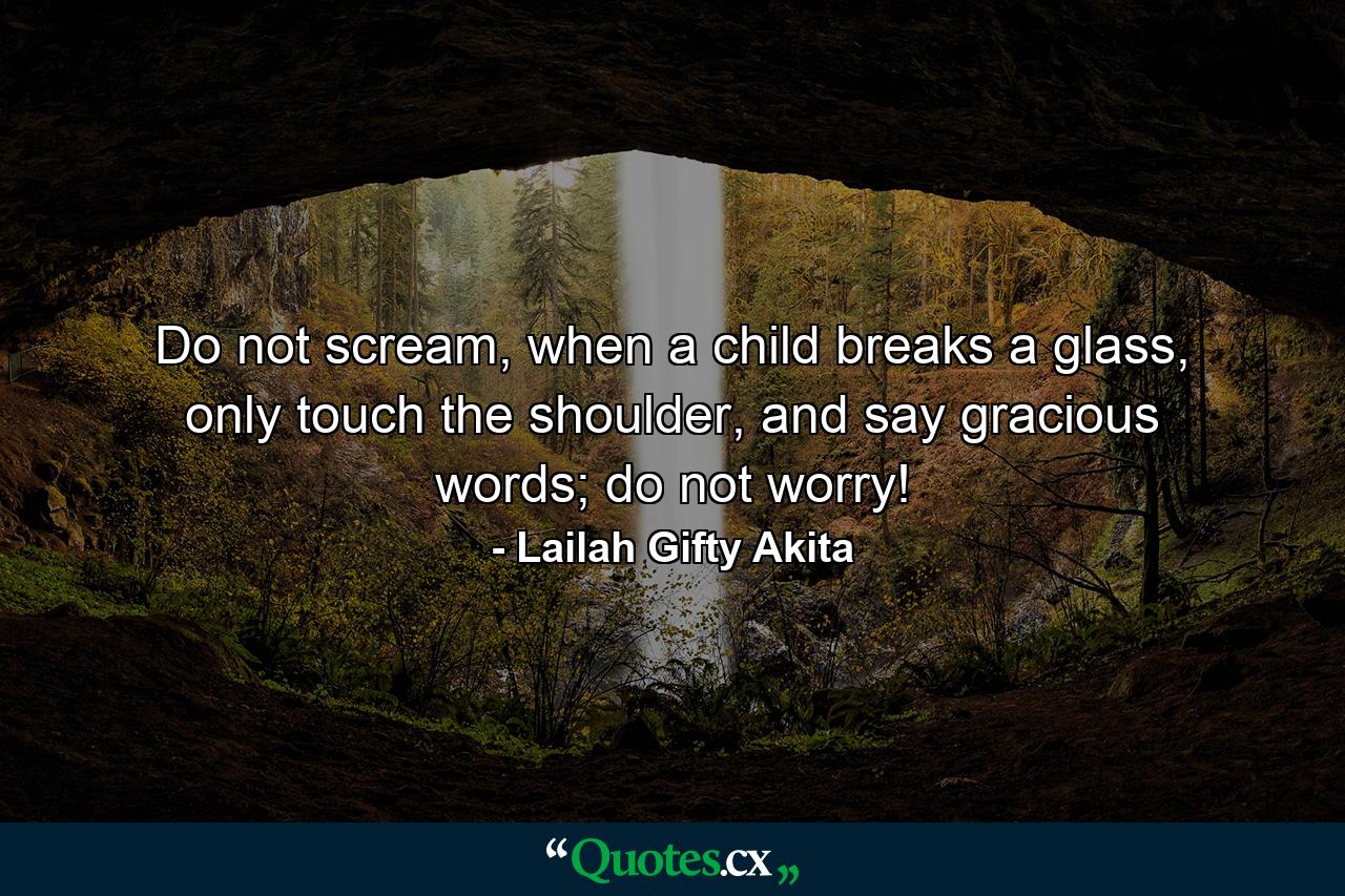 Do not scream, when a child breaks a glass, only touch the shoulder, and say gracious words; do not worry! - Quote by Lailah Gifty Akita